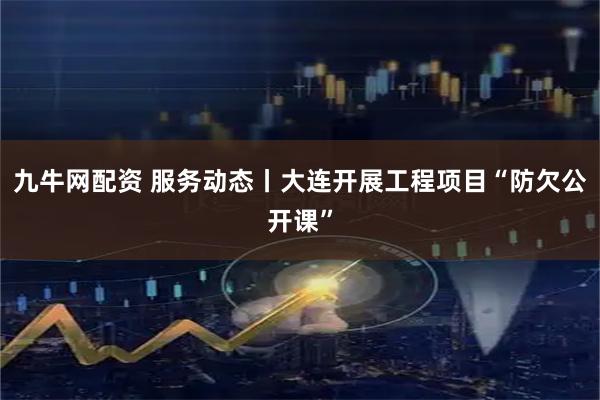 九牛网配资 服务动态丨大连开展工程项目“防欠公开课”