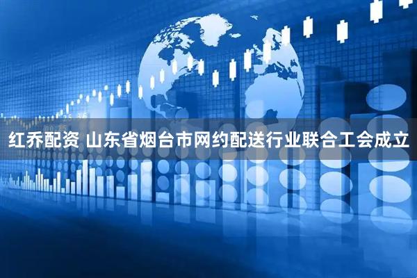 红乔配资 山东省烟台市网约配送行业联合工会成立