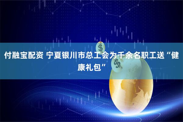 付融宝配资 宁夏银川市总工会为千余名职工送“健康礼包”