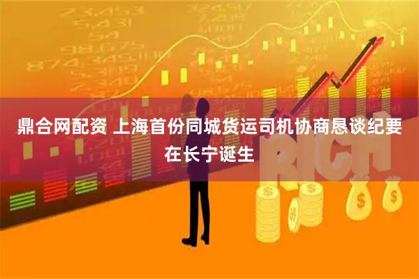 鼎合网配资 上海首份同城货运司机协商恳谈纪要在长宁诞生
