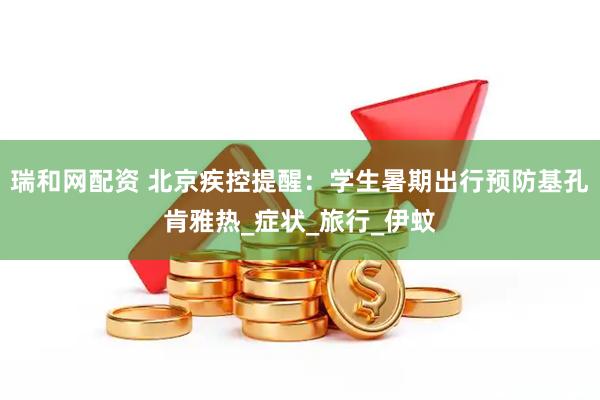 瑞和网配资 北京疾控提醒：学生暑期出行预防基孔肯雅热_症状_旅行_伊蚊