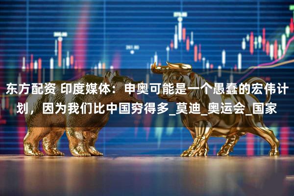 东方配资 印度媒体：申奥可能是一个愚蠢的宏伟计划，因为我们比中国穷得多_莫迪_奥运会_国家