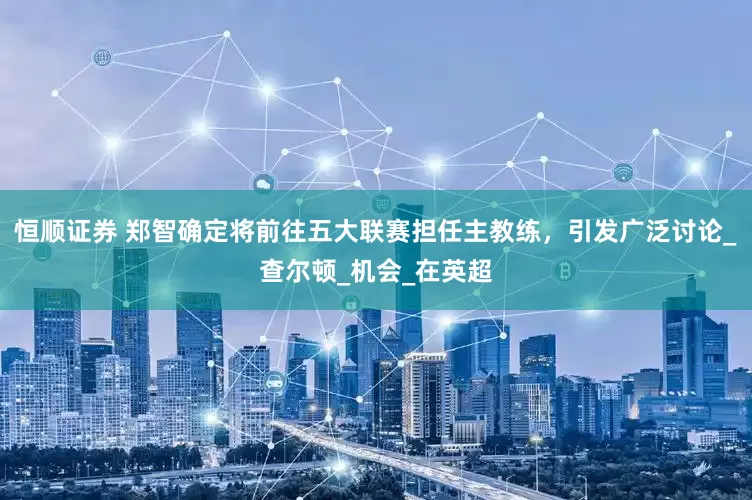 恒顺证券 郑智确定将前往五大联赛担任主教练，引发广泛讨论_查尔顿_机会_在英超