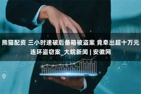 熊猫配资 三小时速破后备箱被盗案 竟牵出超十万元连环盗窃案_大皖新闻 | 安徽网