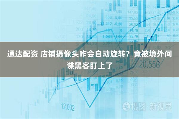 通达配资 店铺摄像头咋会自动旋转？竟被境外间谍黑客盯上了